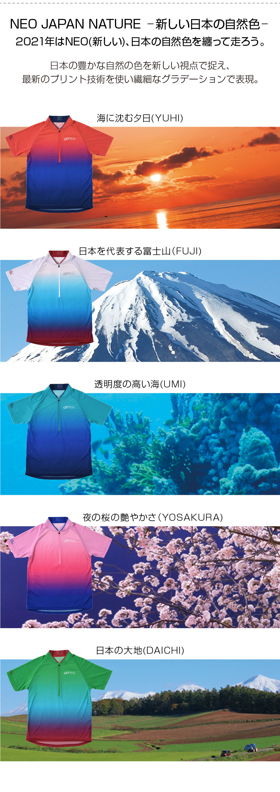 NEO JAPAN NATURE 新しい日本の自然色 2021年はNEO(新しい)、日本の自然色を纏って走ろう。日本の豊かな自然の色を新しい視点で捉え、最新のプリント技術を使い繊細なグラデーションで表現。海に沈む夕日(YUHI) 日本を代表する富士山(FUJI) 透明度の高い海(UMI) 夜の桜の艶やかさ(YOSAKURA) 日本の大地(DAICHI)