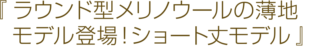 ラウンド型メリノウールの薄地モデル登場！ショート丈モデル。