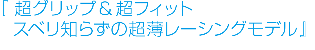 超グリップ＆超フィット！スベリ知らずの超薄レーシングモデル。